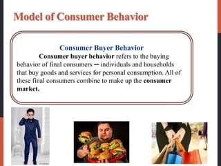 Model of Consumer Behavior
Consumer Buyer Behavior
Consumer buyer behavior refers to the buying
behavior of final consumers ─ individuals and households
that buy goods and services for personal consumption. All of
these final consumers combine to make up the consumer
market.
 
