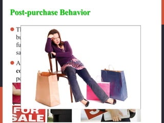 Post-purchase Behavior
 The postpurchase behavior is the stage of the
buyer decision process in which consumers take
further action after purchase, based on their
satisfaction or dissatisfaction.
 Almost all major purchases, however, result in
cognitive dissonance, or discomfort caused by
postpurchase conflict.
 