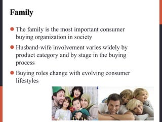 Family
 The family is the most important consumer
buying organization in society
 Husband-wife involvement varies widely by
product category and by stage in the buying
process
 Buying roles change with evolving consumer
lifestyles
 
