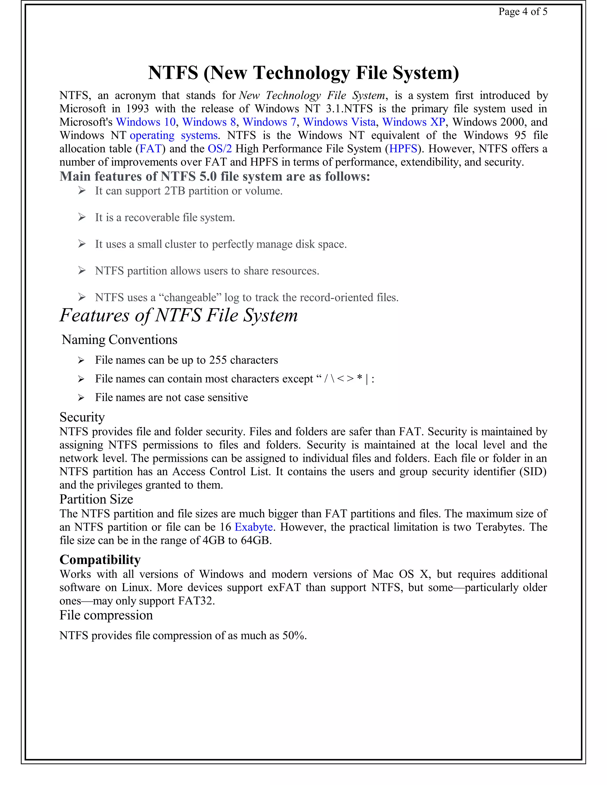 Page 4 of 5
NTFS (New Technology File System)
NTFS, an acronym that stands for New Technology File System, is a system first introduced by
Microsoft in 1993 with the release of Windows NT 3.1.NTFS is the primary file system used in
Microsoft's Windows 10, Windows 8, Windows 7, Windows Vista, Windows XP, Windows 2000, and
Windows NT operating systems. NTFS is the Windows NT equivalent of the Windows 95 file
allocation table (FAT) and the OS/2 High Performance File System (HPFS). However, NTFS offers a
number of improvements over FAT and HPFS in terms of performance, extendibility, and security.
Main features of NTFS 5.0 file system are as follows:
 It can support 2TB partition or volume.
 It is a recoverable file system.
 It uses a small cluster to perfectly manage disk space.
 NTFS partition allows users to share resources.
 NTFS uses a “changeable” log to track the record-oriented files.
Features of NTFS File System
Naming Conventions
 File names can be up to 255 characters
 File names can contain most characters except “ /  < > * | :
 File names are not case sensitive
Security
NTFS provides file and folder security. Files and folders are safer than FAT. Security is maintained by
assigning NTFS permissions to files and folders. Security is maintained at the local level and the
network level. The permissions can be assigned to individual files and folders. Each file or folder in an
NTFS partition has an Access Control List. It contains the users and group security identifier (SID)
and the privileges granted to them.
Partition Size
The NTFS partition and file sizes are much bigger than FAT partitions and files. The maximum size of
an NTFS partition or file can be 16 Exabyte. However, the practical limitation is two Terabytes. The
file size can be in the range of 4GB to 64GB.
Compatibility
Works with all versions of Windows and modern versions of Mac OS X, but requires additional
software on Linux. More devices support exFAT than support NTFS, but some—particularly older
ones—may only support FAT32.
File compression
NTFS provides file compression of as much as 50%.
 