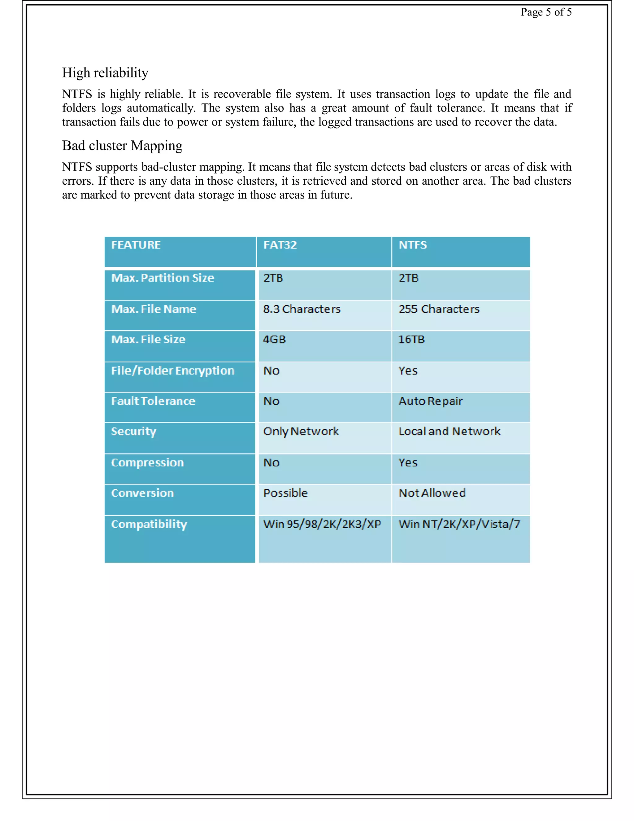 Page 5 of 5
High reliability
NTFS is highly reliable. It is recoverable file system. It uses transaction logs to update the file and
folders logs automatically. The system also has a great amount of fault tolerance. It means that if
transaction fails due to power or system failure, the logged transactions are used to recover the data.
Bad cluster Mapping
NTFS supports bad-cluster mapping. It means that file system detects bad clusters or areas of disk with
errors. If there is any data in those clusters, it is retrieved and stored on another area. The bad clusters
are marked to prevent data storage in those areas in future.
 