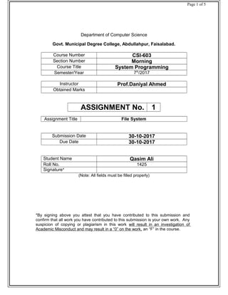 Page 1 of 5
Department of Computer Science
Govt. Municipal Degree College, Abdullahpur, Faisalabad.
Course Number CSI-603
Section Number Morning
Course Title System Programming
Semester/Year 7th
/2017
Instructor Prof.Daniyal Ahmed
Obtained Marks
ASSIGNMENT No. 1
Assignment Title File System
Submission Date 30-10-2017
Due Date 30-10-2017
Student Name Qasim Ali
Roll No. 1425
Signature*
(Note: All fields must be filled properly)
*By signing above you attest that you have contributed to this submission and
confirm that all work you have contributed to this submission is your own work. Any
suspicion of copying or plagiarism in this work will result in an investigation of
Academic Misconduct and may result in a “0” on the work, an “F” in the course.
 