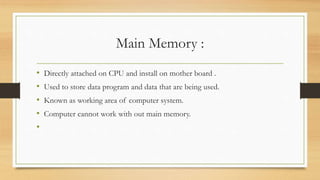 Main Memory :
• Directly attached on CPU and install on mother board .
• Used to store data program and data that are being used.
• Known as working area of computer system.
• Computer cannot work with out main memory.
•
 
