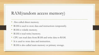 RAM(random access memory)
• Also called direct memory.
• RAM is used to store data and instructions temporarily.
• RAM is volatile memory.
• RAM is read write/memory.
• CPU can read data from RAM and write data to RAM.
• It is used to store data and instruction.
• RAM is also called main memory or primary storage.
 