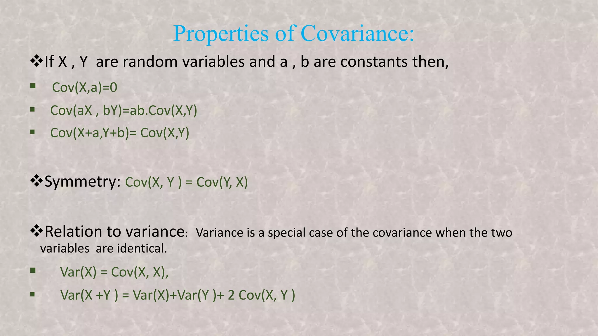 Properties of Covariance:
If X , Y are random variables and a , b are constants then,
 Cov(X,a)=0
 Cov(aX , bY)=ab.Cov(X,Y)
 Cov(X+a,Y+b)= Cov(X,Y)
Symmetry: Cov(X, Y ) = Cov(Y, X)
Relation to variance: Variance is a special case of the covariance when the two
variables are identical.
 Var(X) = Cov(X, X),
 Var(X +Y ) = Var(X)+Var(Y )+ 2 Cov(X, Y )
 