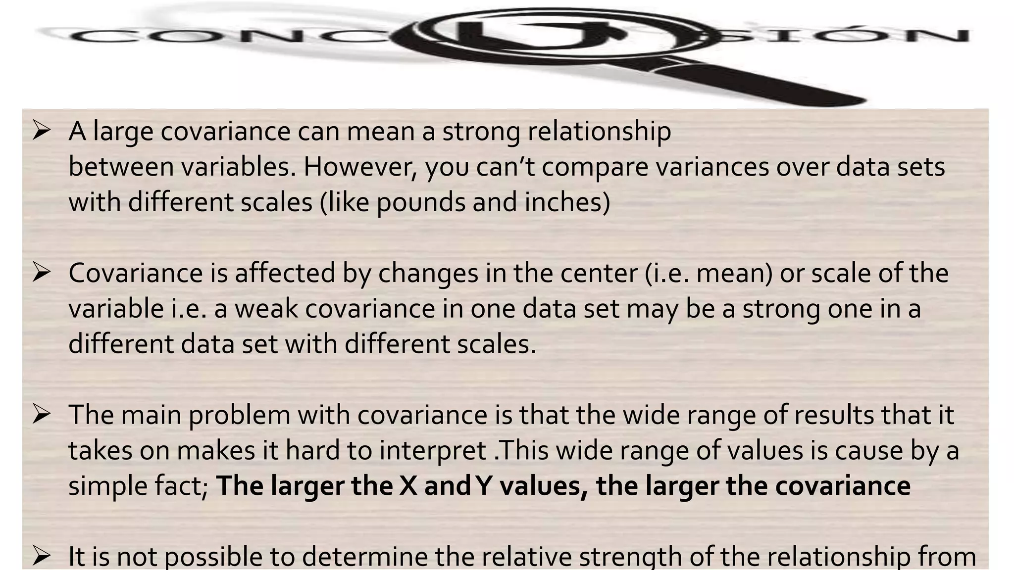 .
 A large covariance can mean a strong relationship
between variables. However, you can’t compare variances over data sets
with different scales (like pounds and inches)
 Covariance is affected by changes in the center (i.e. mean) or scale of the
variable i.e. a weak covariance in one data set may be a strong one in a
different data set with different scales.
 The main problem with covariance is that the wide range of results that it
takes on makes it hard to interpret .This wide range of values is cause by a
simple fact; The larger the X andY values, the larger the covariance
 It is not possible to determine the relative strength of the relationship from
 