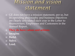    GE does not have a mission statement, per se, but
    its operating philosophy and business objectives
    are clearly articulated each year in the Letter to
    Shareowners, Employees and Customers in the
    Annual Report..
   They do have values and actions:
   Imagine.
   Build.
   Solve.
   Lead.
 