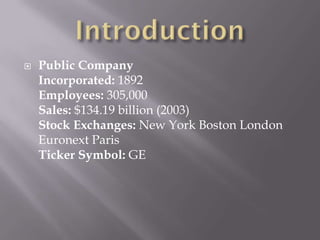    Public Company
    Incorporated: 1892
    Employees: 305,000
    Sales: $134.19 billion (2003)
    Stock Exchanges: New York Boston London
    Euronext Paris
    Ticker Symbol: GE
 