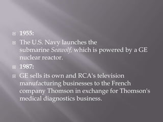    1955:
   The U.S. Navy launches the
    submarine Seawolf, which is powered by a GE
    nuclear reactor.
   1987:
   GE sells its own and RCA's television
    manufacturing businesses to the French
    company Thomson in exchange for Thomson's
    medical diagnostics business.
 