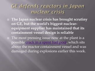    The Japan nuclear crisis has brought scrutiny
    on GE, but the world's biggest nuclear-
    equipment supplier has maintained that its
    containment vessel design is reliable
   The most pressing issue now at the plant is a
    possible crack in a spent fuel pool, which sits
    above the reactor containment vessel and was
    damaged during explosions earlier this week.
 