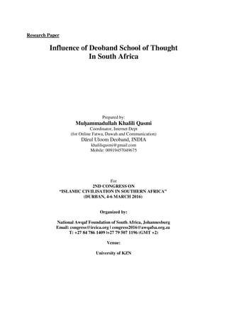 Research Paper
Influence of Deoband School of Thought
In South Africa
Prepared by:
Muḥammadullah Khalili Qasmi
Coordinator, Internet Dept
(for Online Fatwa, Dawah and Communication)
Dārul Uloom Deoband, INDIA
khaliliqasmi@gmail.com
Mobile: 00919457049675
For
2ND CONGRESS ON
“ISLAMIC CIVILISATION IN SOUTHERN AFRICA”
(DURBAN, 4‐‐‐‐6 MARCH 2016)
Organized by:
National Awqaf Foundation of South Africa, Johannesburg
Email: congress@ircica.org | congress2016@awqafsa.org.za
T: +27 84 786 1409 |+27 79 507 1196 (GMT +2)
Venue:
University of KZN
 
