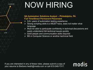 If you are interested in any of these roles, please submit a copy of
your resume to Barbara.heath@modis.com or call 610-548-7317.
NOW HIRING
QA Automation Solutions Analyst – Philadelphia, PA
Full Time/Direct Permanent Placement
 3-5+ years of automation testing experience
 Strong scripting skills is a MUST have, does not matter what
language
 Must be able to participate confidently in technical discussions and
easily understand QA technical issues quickly
 Solid people and communication skills required
 BS in Computer Science or another technical field
 