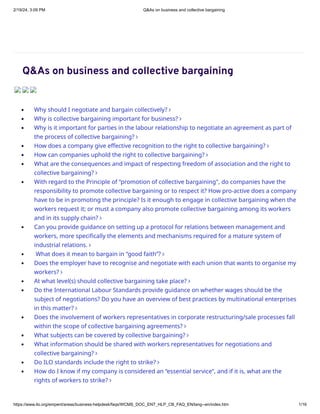 2/19/24, 3:09 PM Q&As on business and collective bargaining
https://www.ilo.org/empent/areas/business-helpdesk/faqs/WCMS_DOC_ENT_HLP_CB_FAQ_EN/lang--en/index.htm 1/16
Q&As on business and collective bargaining
Why should I negotiate and bargain collectively?
Why is collective bargaining important for business?
Why is it important for parties in the labour relationship to negotiate an agreement as part of
the process of collective bargaining?
How does a company give effective recognition to the right to collective bargaining?
How can companies uphold the right to collective bargaining?
What are the consequences and impact of respecting freedom of association and the right to
collective bargaining?
With regard to the Principle of “promotion of collective bargaining", do companies have the
responsibility to promote collective bargaining or to respect it? How pro-active does a company
have to be in promoting the principle? Is it enough to engage in collective bargaining when the
workers request it; or must a company also promote collective bargaining among its workers
and in its supply chain?
Can you provide guidance on setting up a protocol for relations between management and
workers, more specifically the elements and mechanisms required for a mature system of
industrial relations.
What does it mean to bargain in “good faith”?
Does the employer have to recognise and negotiate with each union that wants to organise my
workers?
At what level(s) should collective bargaining take place?
Do the International Labour Standards provide guidance on whether wages should be the
subject of negotiations? Do you have an overview of best practices by multinational enterprises
in this matter?
Does the involvement of workers representatives in corporate restructuring/sale processes fall
within the scope of collective bargaining agreements?
What subjects can be covered by collective bargaining?
What information should be shared with workers representatives for negotiations and
collective bargaining?
Do ILO standards include the right to strike?
How do I know if my company is considered an “essential service”, and if it is, what are the
rights of workers to strike?

















 