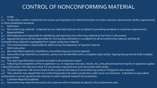 CONTROL OF NONCONFORMING MATERIAL
1. Scope
1.1. To describe a uniform method for the review and disposition of material that does not meet customer requirements, facility requirements,
or other established standards.
2. Definitions
2.1. Nonconforming material – is deemed as any material(s) that are not compliant to prevailing standards or customers requirements.
3. Responsibilities
3.1. All employees are responsible for identifying and reporting nonconforming material at the time it is discovered.
3.2. Appropriate personnel are responsible for insuring documentation is completed for all nonconforming material, and that all
nonconforming material is segregated from regular production material.
3.3. The customer/client is responsible for determining the disposition of rejected material.
4. Work instruction
4.1. All unidentified material is classified as nonconforming and must be rejected.
4.2. Nonconforming material (i.e containers, parts) must be identified with a completed reject sticker. Appropriate personnel shall complete
the reject sticker.
4.3 The reject tag information must be recorded in the production report.
4.4 Following the completion of the re-operation (i.e. re-inspection and sort, rework, etc.), the personnel performing the re-operation applies
a blue QAS sticker with date and initial, if it was already inspected once and has another QAS sticker.
4.5 The Site Supervisor will communicate to the customer the status of nonconforming product if shipped to the customer.
4.6 The customer may request the non-conforming product be used in production under some circumstances. A deviation or equivalent
authorization must be signed by the customer to return rejected material into production.
5. Customer Report/Complaints
5.1. Nonconforming material returned by the customer will immediately be placed in the containment area.
 