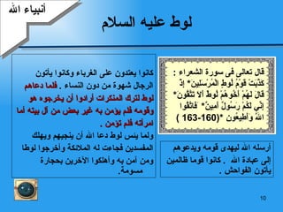 لوط عليه السلام كانوا يعتدون على الغرباء وكانوا يأتون  الرجال شهوة من دون النساء  .  فلما دعاهم  لوط لترك المنكرات أرادوا أن يخرجوه هو وقومه فلم يؤمن به غير بعض من آل بيته أما  امرأته فلم تؤمن  . ولما يئس لوط دعا الله أن ينجيهم ويهلك  المفسدين فجاءت له الملائكة وأخرجوا لوطا  ومن آمن به وأهلكوا الآخرين بحجارة مسومة .  أنبياء الله أرسله الله ليهدى قومه ويدعوهم  إلى عبادة الله  .  كانوا قوما ظالمين يأتون الفواحش  . قال تعالى فى سورة الشعراء  : كَذَّبَتْ قَوْمُ لُوطٍ   الْمُرْسَلِينَ *  إِذْ قَالَ لَهُمْ أَخُوهُمْ لُوطٌ أَلَا تَتَّقُونَ *  إِنِّي لَكُمْ رَسُولٌ أَمِينٌ *  َ ف اتَّقُوا اللَّهَ   وَأَطِيعُونِ   *(160-163 ) 
