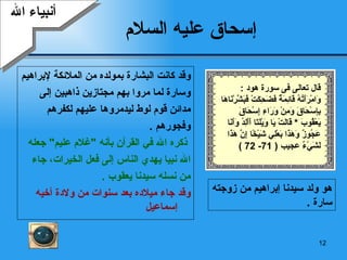 إسحاق عليه السلام وقد كانت البشارة بمولده من الملائكة لإبراهيم  وسارة لما مروا بهم مجتازين ذاهبين إلى  مدائن   قوم لوط ليدمروها عليهم لكفرهم  وفجورهم   . ذكره الله في القرآن بأنه  " غلام عليم "  جعله الله نبيا يهدي الناس إلى  ف عل  الخيرات، جاء  من نسله سيدنا يعقوب   . وقد جاء ميلاده بعد سنوات من ولادة أخيه  إسماعيل أنبياء الله هو ولد سيدنا إبراهيم من زوجته سارة   . قال تعالى  فى سورة هود  : وَامْرَأَتُهُ قَائِمَةٌ فَضَحِكَتْ فَبَشَّرْنَاهَا بِإِسْحَاقَ وَمِنْ وَرَاءِ إِسْحَاقَ يَعْقُوبَ   *  قَالَتْ يَا وَيْلَتَا أَأَلِدُ وَأَنَا عَجُوزٌ وَهَذَا بَعْلِي شَيْخًا إِنَّ هَذَا لَشَيْءٌ  عجيب  ( 71- 72 ) 