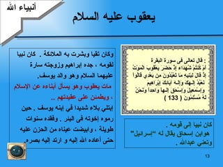 يعقوب عليه السلام وكان تقيا وبشرت به الملائكة   .  كان نبيا  لقومه   ، جده إبراهيم وزوجته   سارة  عليهما السلام وهو والد يوسف .   مات يعقوب وهو يسأل أبناءه عن   الإسلام   ، ويطمئن على عقيدتهم   .. إ بتلي  بلاء  شديدا في  إ بنه  يوسف  .  حين  رموه إخوته فى البئر  .  وفقده سنوات  طويلة ، وابيضت عيناه من الحزن عليه  حتى أعاده الله إليه و ارتد إليه بصره . أنبياء الله كان نبيا إلى قومه   . هو ابن إسحاق يقال له  ” إسرائيل "  وتعني   عبدالله   . قال تعالى  فى سورة  البقرة   : أَمْ كُنتُمْ شُهَدَاء   إِذْ حَضَرَ يَعْقُوبَ الْمَوْتُ إِذْ قَالَ   لِبَنِيهِ مَا تَعْبُدُونَ مِن بَعْدِي قَالُواْ نَعْبُدُ إِلَـهَكَ وَإِلَـهَ آبَائِكَ إِبْرَاهِيمَ وَإِسْمَعِيلَ   وَإِسْحَقَ إِلَـهاً وَاحِداً   وَنَحْنُ لَهُ مُسْلِمُونَ   ( 133 ) 