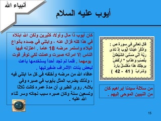 أيوب  عليه السلام كان أيوب  ذا  مال وأولاد كثيرين ولكن الله ابتلاه  في هذا كله فزال عنه  ،  وابتلي في جسده بأنواع  البلاء واستمر مرضه  18  عاما  .  اعتزله فيها  الناس إلا امرأته صبرت وعملت لكي توفر قوت يومهما  .   فلما لم تجد أحداً يستخدمها باعت  لبعض بنات الأشراف ضفيرتيها   . عافاه الله من مرضه وأخلفه في كل ما ابتلي فيه   ، ولذلك يضرب المثل بأيوب في صبره وفي  بلائه .  روى الطبري أن مدة عمره كانت ثلاثا  وتسعين سنة   وكان صبره سبب نجاته وسر ثناء الله عليه   . أنبياء الله من سلالة سيدنا إبراهيم كان من النبيين الموحى إليهم   . قال تعالى فى سورة ص  : وَاذْكُرْ عَبْدَنَا أَيُّوبَ إِذْ نَادَى رَبَّهُ أَنِّي مَسَّنِيَ الشَّيْطَانُ بِنُصْبٍ وَعَذَابٍ   *  ارْكُضْ بِرِجْلِكَ هَذَا مُغْتَسَلٌ بَارِدٌ وَشَرَابٌ   ( 41  - 42  )  