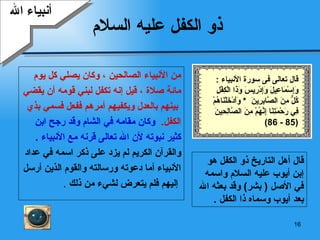 ذو الكفل عليه السلام من الأنبياء الصالحين   ، وكان يصلي كل يوم  مائة صلاة   ،   قيل إنه تكفل لبني قومه أن يقضي بينهم بالعدل ويكفيهم أمرهم ففعل فسمي بذي  الكفل .  وكان مقامه في الشام وقد رجح ابن  كثير نبوته لأن الله تعالى قرنه مع الأنبياء   . والقرآن الكريم لم يزد على ذكر اسمه في عداد  الأنبياء   أما دعوته ورسالته والقوم الذين أرسل إليهم فلم   يتعرض لشيء من ذلك   . قال أهل التاريخ ذو الكفل   هو  إ بن   أيوب  عليه السلام و ا سمه في   الأصل  (   بشر )  وقد بعثه الله بعد   أيوب  وسماه ذا الكفل  . أنبياء الله قال تعالى فى سورة الأنبياء  : وَإِسْمَاعِيلَ وَإِدْرِيسَ وَذَا الْكِفْلِ كُلٌّ مِنَ الصَّابِرِينَ   *  وَأَدْخَلْنَاهُمْ فِي رَحْمَتِنَا إِنَّهُمْ مِنَ الصَّالِحِينَ (85 - 86) 