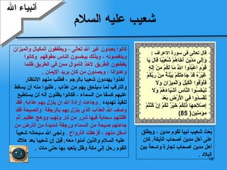 شعيب عليه السلام كانوا يعبدون غير الله تعالى   ، ويطففون المكيال   والميزان  وينقصونه   ، وبذلك   يبخسون الناس   حقوقهم  وكانوا  يقطعون   الطريق لأخذ ال أ موال ممن   في الطريق ظلما  وعدوانا   ، ويصدون   من كان   يريد الإيمان   . أ خذوا يهددون  شعيبا  بالرجم   ،   فطلب منهم الانتظار  والترقب   لما سيلحق بهم من عذاب  .  طلبوا منه  أ ن يسقط  عليهم كسفا من السماء   ، فكانوا يظنون أنه لن يستطيع  تنفيذ   تهديده   .   وجاءت  إ رادة الله ان ينزل بهم عذابه .  فقد  وصف الله العذاب الذي ينزل بهم بالرجفة  والصيحة فقد  أظلتهم سحابة فيها شرر   من نار ولهب   ووهج عظيم .  ثم  جاءتهم   صيحة من السماء   ورجفة شديدة من ال أ رض من  أ سفل   منهم   ،   فزهقت   ال أ رواح   .  ونجى الله سبحانه شعيباً عليه السلام والذين آمنوا معه .  قيل  إ ن شعيب ا  بعد هلاك  القوم رحل إلى مكة وظل يتعبد بها حتى مات   . بُعث شعيب نبيا لقوم مدين  ،  ويطلق  على  أ هل مدين  أ صحاب ال أ يكة .   كان  أ هل مدين  أ صحاب تجارة واسعة بين البلاد   . أنبياء الله قال تعالى  فى سورة الاعراف  :  وَإِلَى مَدْيَنَ أَخَاهُمْ شُعَيْبًا قَالَ يَا قَوْمِ اعْبُدُوا اللَّهَ مَا لَكُمْ مِنْ إِلَهٍ غَيْرُهُ قَدْ جَاءَتْكُمْ بَيِّنَةٌ مِنْ رَبِّكُمْ فَأَوْفُوا الْكَيْلَ وَالْمِيزَانَ وَلَا تَبْخَسُوا النَّاسَ أَشْيَاءَهُمْ وَلَا تُفْسِدُوا فِي الْأَرْضِ بَعْدَ إِصْلَاحِهَا ذَلِكُمْ خَيْرٌ لَكُمْ إِنْ كُنْتُمْ  مؤمنين ( 85) 