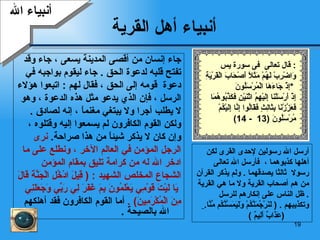 أنبياء أهل القرية جاء إنسان من أقصى المدينة يسعى  ،  جاء وقد  تفتح قلبه لدعوة  ا لحق   .  جاء ليقوم بواجبه في  دعوة   قومه إلى الحق  ،   فقال لهم   :  اتبعوا هؤلاء  الرسل   ، فإن  الذي يدعو مثل هذه   الدعوة  ،  وهو  لا يطلب أجر ا  ولا يبتغي مغنماً  ،  إنه لصادق   .  ولكن  القوم الكافر و ن  لم يسمعوا إليه   وقتلوه ،  وإن كان لا يذكر   شيئاً من هذا صراحة .  نر ى  الرجل المؤمن  في العالم الآخر  ،  ونطلع على ما  ادخر الله له من   كرامة تليق بمقام المؤمن  الشجاع المخلص   الشهيد   :   (   قِيلَ   ادْخُلِ الْجَنَّةَ قَالَ يَا لَيْتَ قَوْمِي يَعْلَمُونَ   بِمَ غَفَرَ لِي رَبِّي وَجَعَلَنِي  مِنَ الْمُكْرَمِينَ )   .  أما القوم الكافرون فقد أهلكهم الله  بالصيحة   . أرسل الله رسولين لإحدى القرى لكن   أهل ها  كذبوهما   ،   فأرسل الله تعالى   رسولا   ثالثا يصدقهما   .   ولم يذكر القرآن من هم أصحاب القرية ولا ما هي القرية   .   ظل الناس  على إنكارهم للرسل وتكذيبهم   .  (   لَنَرْجُمَنَّكُمْ   وَلَيَمَسَّنَّكُم مِّنَّا .   ( عَذَابٌ أَلِيمٌ   ) أنبياء الله قال تعالى  فى سورة يس :  وَاضْرِبْ لَهُمْ مَثَلًا أَصْحَابَ الْقَرْيَةِ إِذْ جَاءَهَا الْمُرْسَلُونَ  *  إِذْ أَرْسَلْنَا إِلَيْهِمُ اثْنَيْنِ فكَذَّبُوهُمَا  فَعَزَّزْنَا بِثَالِثٍ فَقَالُوا إِنَّا إِلَيْكُمْ  مُرْسَلُونَ  (13  - 14) 
