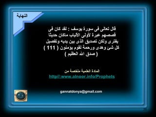 [email_address] النهاية قال تعالى فى سورة يوسف  :  لقد كان فى قصصهم عبرة لأولى الألباب ماكان حديثا يفترى ولكن تصديق الذى بين يديه وتفصيل كل شئ وهدى ورحمة لقوم يؤمنون  ( 111 ) (  صدق الله العظيم  ) المادة العلمية ملخصة من http :// www . alnoor . info / Prophets 