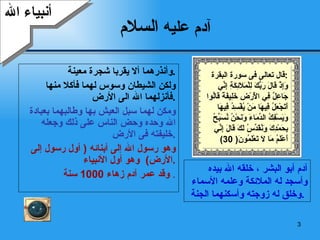 آدم عليه  السلام وأنذرهما ألا يقربا شجرة معينة  . ولكن الشيطان وسوس لهما فأكلا منها فأنزلهما الله الى الأرض  . ومكن لهما سبل العيش بها وطالبهما بعبادة الله وحده وحض الناس على ذلك وجعله خليفته فى الأرض  . وهو رسول الله إلى أبنائه  (  أول رسول إلى الأرض )  وهو أول الأنبياء  . وقد عمر آدم زهاء  1000  سنة   . أنبياء الله آدم أبو البشر ، خلقه الله بيده وأسجد له الملائكة وعلمه الأسماء وخلق له زوجته وأسكنهما الجنة  .  قال تعالى فى سورة البقرة  : وَإِذْ قَالَ رَبُّكَ لِلْمَلَائِكَةِ إِنِّي  جَاعِلٌ فِي الْأَرْضِ خَلِيفَةً قَالُوا أَتَجْعَلُ فِيهَا مَنْ يُفْسِدُ فِيهَا وَيَسْفِكُ الدِّمَاءَ وَنَحْنُ نُسَبِّحُ  بِحَمْدِكَ وَنُقَدِّسُ لَكَ قَالَ إِنِّي  أَعْلَمُ مَا لَا تَعْلَمُونَ ( 30) 