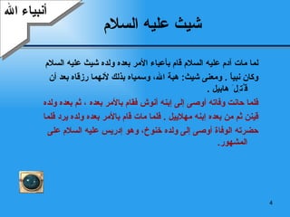 شيث عليه السلام   لما مات آدم عليه السلام قام بأعباء الأمر بعده ولده شيث عليه السلام  وكان نبياً  .  ومعنى شيث :  هبة الله، وسمياه بذلك لأنهما رزقاه بعد أن ق ُ ت ِ ل َ  هابيل   .  فلما حانت وفاته أوصى إلى  إ بنه أنوش فقام بالأمر بعده   ، ثم بعده ولده  قينن ثم من بعده  إ بنه مهلاييل  .  فلما مات قام بالأمر بعده ولده يرد فلما  حضرته الوفاة أوصى إلى ولده خنوخ، وهو  إدريس  عليه السلام على المشهور . أنبياء الله 