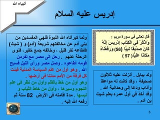 إدريس عليه السلام   أنبياء الله ولد ببابل  .  أنزلت عليه ثلاثون  صحيفة ، وقد كانت له مواعظ وآداب ودعا إلى وحدانية الله  . وقد أخذ في أول عمره بعلم  شيث  بن  آدم  . ولما كبرآتاه الله النبوة فنهي المفسدين من بني آدم عن مخالفتهم شريعة  ( آدم )   و   (   شيث )  فأطاعه نفر قليل   ، وخالفه جمع خفير، فنوى الرحلة عنهم   .  رحل الى مصر مع نفرمن قومه أطاعوه  .  وصل مصر ورأى النيل فسبح الله  .  وهو أول من علم السياسة المدنية فبنت كل فرقة من الأمم مدننا فى أرضها  .   وهو أول من خط بالقلم وأول من نظر فى علم النجوم وسيرها ، وأول من خاط الثياب و  لبسها  .  مدة اقامته فى الأرض  82  سنة ثم رفعه الله إليه  . قال تعالى فى سورة مريم  : وَاذْكُرْ فِي الْكِتَابِ إِدْرِيسَ إِنَّهُ كَانَ صِدِّيقًا نَبِيًّا   ( 56)  وَرَفَعْنَاهُ مَكَانًا عَلِيًّا ( 57 ) 