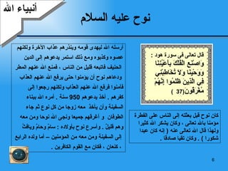 نوح عليه  السلام أرسله الله ليهدى قومه وينذرهم عذاب الآخرة ولكنهم  عصوه وكذبوه ومع ذلك استمر يدعوهم إلى الدين الحنيف فاتبعه قليل من الناس ، فمنع الله عنهم المطر ودعاهم نوح أن يؤمنوا حتى يرفع الله عنهم العذاب  فآمنوا فرفع الله عنهم العذاب ولكنهم رجعوا إلى  كفرهم  .   أخذ يدعوهم  950  سنة  .  أمره الله ببناء  السفينة وأن يأخذ  معه زوجا من كل نوع ثم جاء  الطوفان   و أغرقهم جميعا ونجى الله نوحا ومن معه  وهم قليلٌ   .  وأسرع نوح ب أولاده  :  سامٌ وحامٌ ويافثُ إلى السفينة   و من معه من المؤمنين   – أما ولده الرابع ، كنعان   ، فكان مع القوم الكافرين   . أنبياء الله كان نوح قبل بعثته إلى الناس على الفطرة مؤمنا بالله تعالى ، وكان يشكر الله كثيرا ولهذا قال الله تعالى عنه  (  إنه كان عبدا شكورا  ) .  وكان تقيا صادقا   . قال تعالى فى سورة هود  : وَاصْنَعِ الْفُلْكَ بِأَعْيُنِنَا وَوَحْيِنَا وَلَا تُخَاطِبْنِي فِي الَّذِينَ ظَلَمُوا إِنَّهُمْ مُغْرَقُونَ (37  ) 