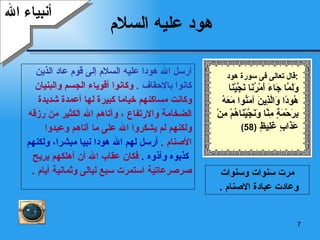 هود عليه السلام أرسل الله هودا عليه السلام إلى قوم عاد الذين  كانوا بالاحقاف  .   وكانوا أقوياء الجسم والبنيان  وكانت مساكنهم خياما كبيرة لها أعمدة شديدة  الضخامة والارتفاع ، وآتاهم الله الكثير من رزقه  ولكنهم لم يشكروا الله على ما آتاهم وعبدوا  الأصنام  .  أرسل لهم الله هودا نبيا مبشرا، ولكنهم كذبوه وآذوه  .   فكان عقاب الله أن أهلكهم بريح  صرصرعاتية استمرت سبع ليالى وثمانية أيام  .  أنبياء الله مرت سنوات وسنوات وعادت عبادة الاصنام  .  قال تعالى فى سورة هود  : وَلَمَّا جَاءَ أَمْرُنَا نَجَّيْنَا هُودًا وَالَّذِينَ آمَنُوا مَعَهُ بِرَحْمَةٍ مِنَّا وَنَجَّيْنَاهُمْ مِنْ عَذَابٍ غَلِيظٍ  (58) 