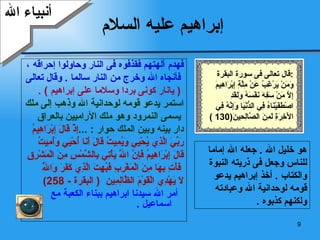 إبراهيم عليه السلام فهدم آلهتهم فقذفوه فى النار وحاولوا إحراقه ، فأنجاه الله وخرج من النار سالما  .  وقال تعالى (  يانار كونى بردا وسلاما على إبراهيم  ) . استمر يدعو قومه لوحدانية الله وذهب إلى ملك يسمى النمرود وهو ملك الآراميين بالعراق  دار بينه وبين الملك حوار  : ... إِذْ قَالَ إِبْرَاهِيمُ  رَبِّيَ الَّذِي يُحْيِي وَيُمِيتُ قَالَ أَنَا أُحْيِي وَأُمِيتُ  قَالَ إِبْرَاهِيمُ فَإِنَّ اللَّهَ يَأْتِي بِالشَّمْسِ مِنَ الْمَشْرِقِ فَأْتِ بِهَا مِنَ الْمَغْرِبِ فَبُهِتَ الَّذِي كَفَرَ وَاللَّهُ  لَا يَهْدِي الْقَوْمَ الظَّالِمِين   (  البقرة  - 258) أمر الله سيدنا ابراهيم ببناء الكعبة مع اسماعيل  . أنبياء الله هو خليل الله  .  جعله الله إماما للناس وجعل فى ذريته النبوة والكتاب  .  أخذ إبراهيم يدعو قومه لوحدانية الله وعبادته ولكنهم كذبوه  . قال تعالى فى سورة البقرة  : وَمَنْ يَرْغَبُ عَنْ مِلَّةِ إِبْرَاهِيمَ إِلَّا مَنْ سَفِهَ نَفْسَهُ وَلَقَدِ اصْطَفَيْنَاهُ فِي الدُّنْيَا وَإِنَّهُ فِي الْآخِرَةِ لَمِنَ الصَّالِحِينَ (130 ) 