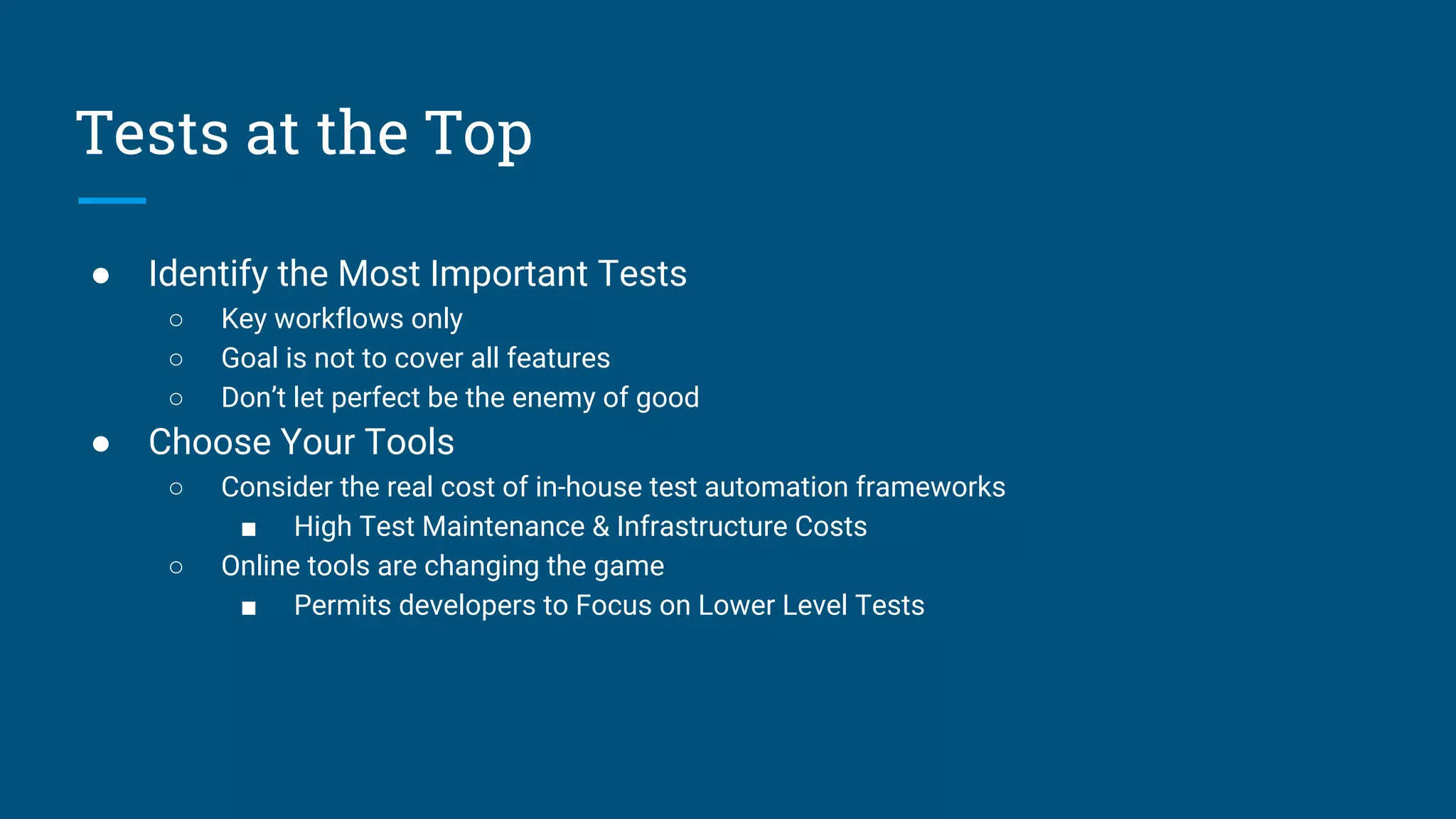 ● Identify the Most Important Tests
○ Key workflows only
○ Goal is not to cover all features
○ Don’t let perfect be the enemy of good
● Choose Your Tools
○ Consider the real cost of in-house test automation frameworks
■ High Test Maintenance & Infrastructure Costs
○ Online tools are changing the game
■ Permits developers to Focus on Lower Level Tests
Tests at the Top
 