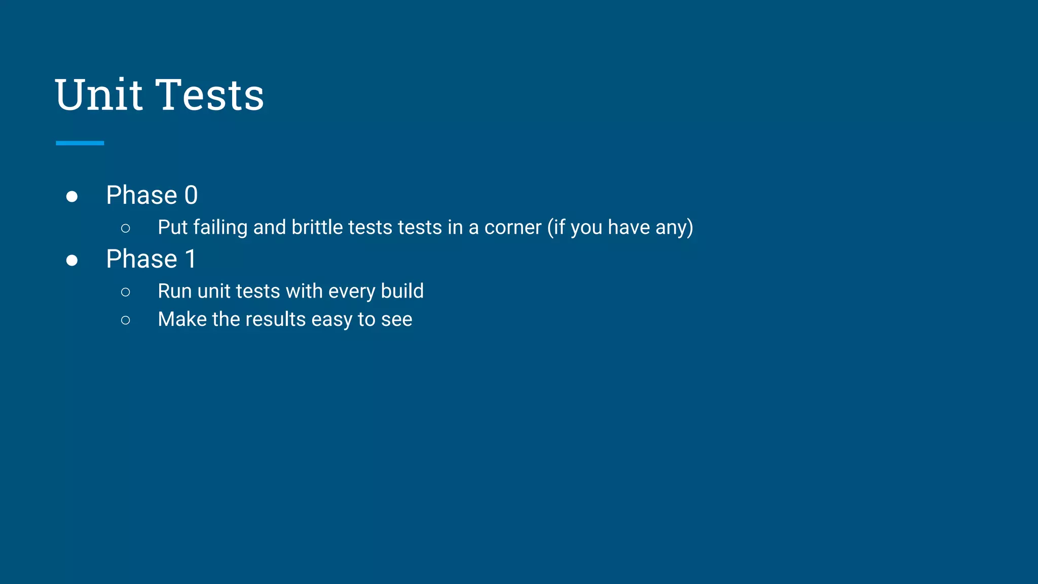 ● Phase 0
○ Put failing and brittle tests tests in a corner (if you have any)
● Phase 1
○ Run unit tests with every build
○ Make the results easy to see
Unit Tests
 