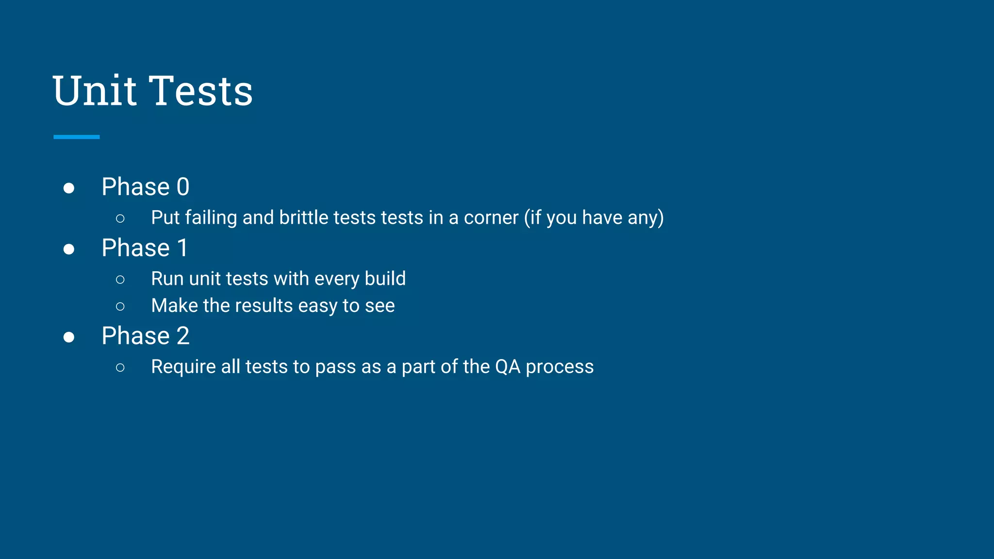 ● Phase 0
○ Put failing and brittle tests tests in a corner (if you have any)
● Phase 1
○ Run unit tests with every build
○ Make the results easy to see
● Phase 2
○ Require all tests to pass as a part of the QA process
Unit Tests
 