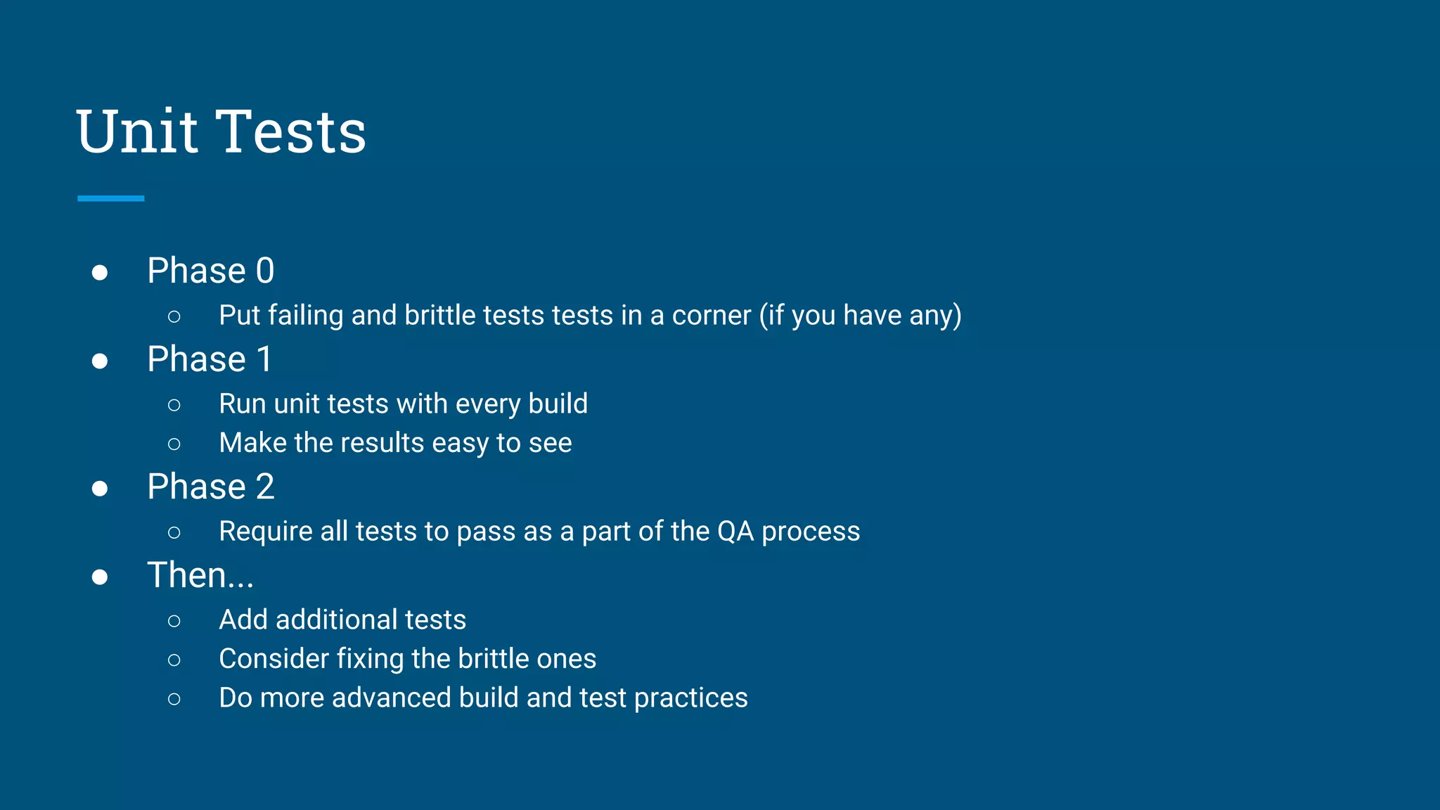 ● Phase 0
○ Put failing and brittle tests tests in a corner (if you have any)
● Phase 1
○ Run unit tests with every build
○ Make the results easy to see
● Phase 2
○ Require all tests to pass as a part of the QA process
● Then...
○ Add additional tests
○ Consider fixing the brittle ones
○ Do more advanced build and test practices
Unit Tests
 