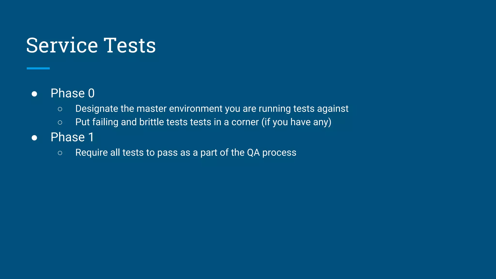 ● Phase 0
○ Designate the master environment you are running tests against
○ Put failing and brittle tests tests in a corner (if you have any)
● Phase 1
○ Require all tests to pass as a part of the QA process
Service Tests
 