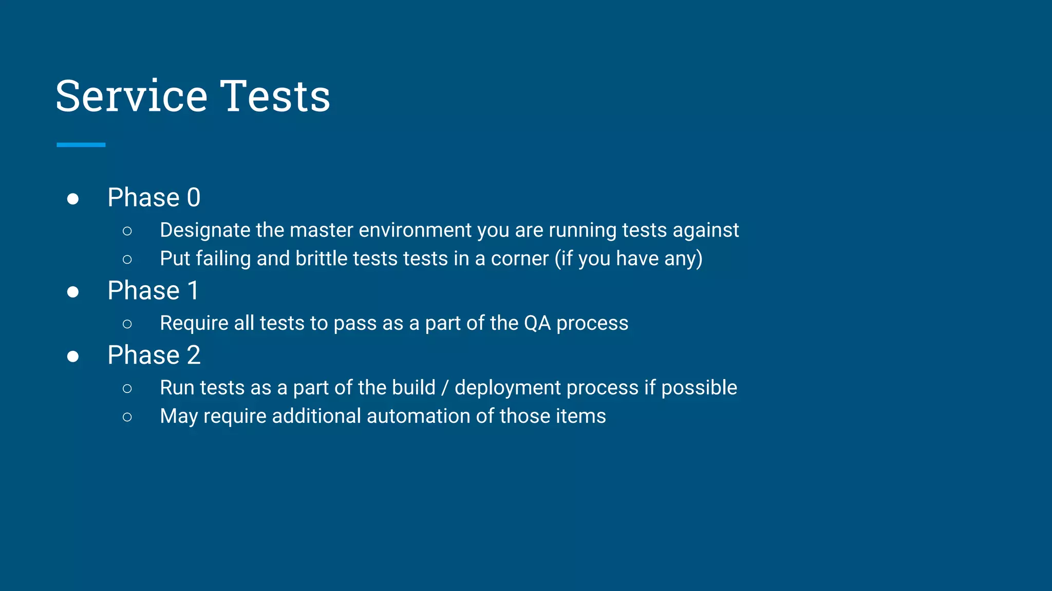 ● Phase 0
○ Designate the master environment you are running tests against
○ Put failing and brittle tests tests in a corner (if you have any)
● Phase 1
○ Require all tests to pass as a part of the QA process
● Phase 2
○ Run tests as a part of the build / deployment process if possible
○ May require additional automation of those items
Service Tests
 