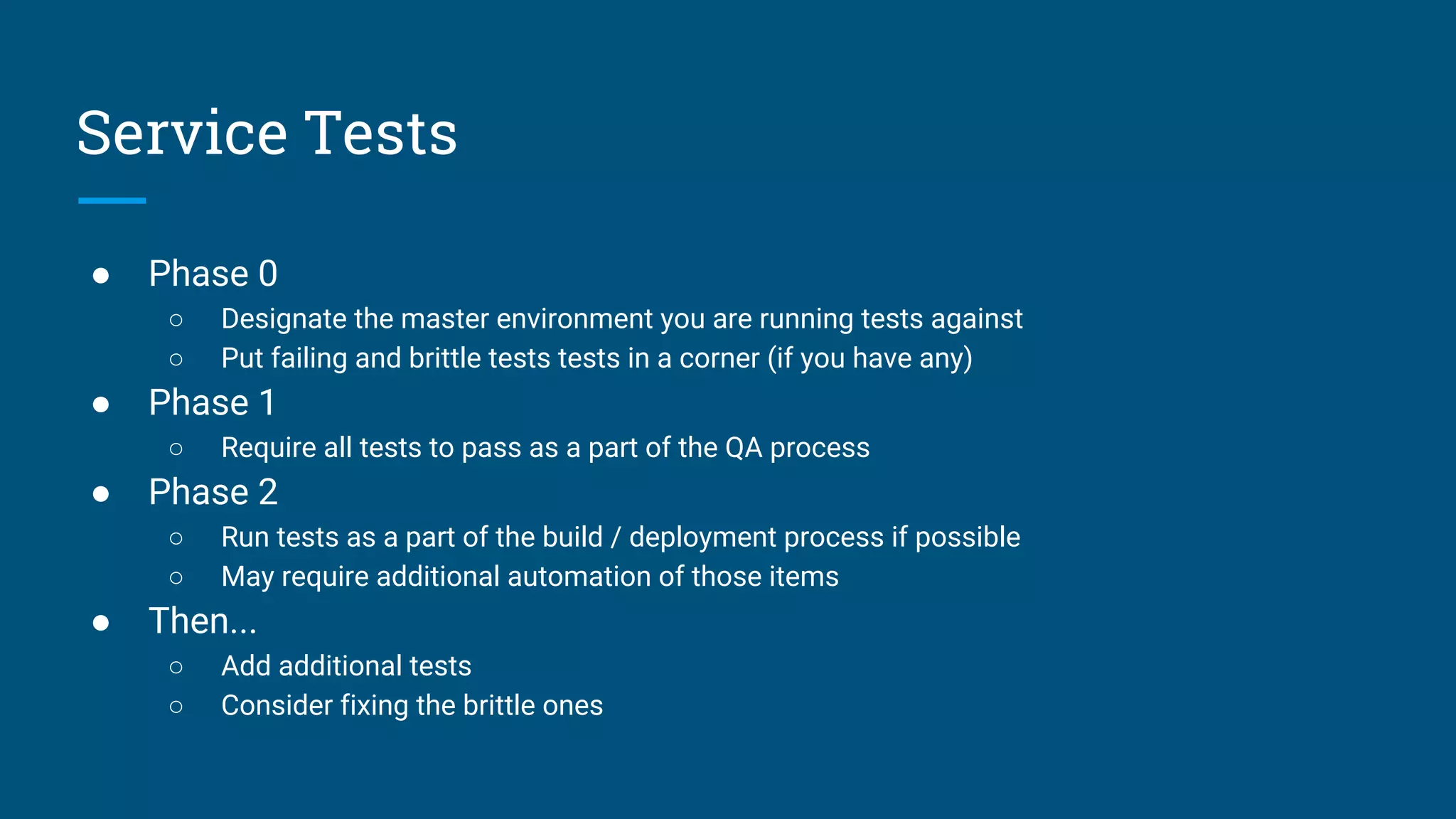 ● Phase 0
○ Designate the master environment you are running tests against
○ Put failing and brittle tests tests in a corner (if you have any)
● Phase 1
○ Require all tests to pass as a part of the QA process
● Phase 2
○ Run tests as a part of the build / deployment process if possible
○ May require additional automation of those items
● Then...
○ Add additional tests
○ Consider fixing the brittle ones
Service Tests
 