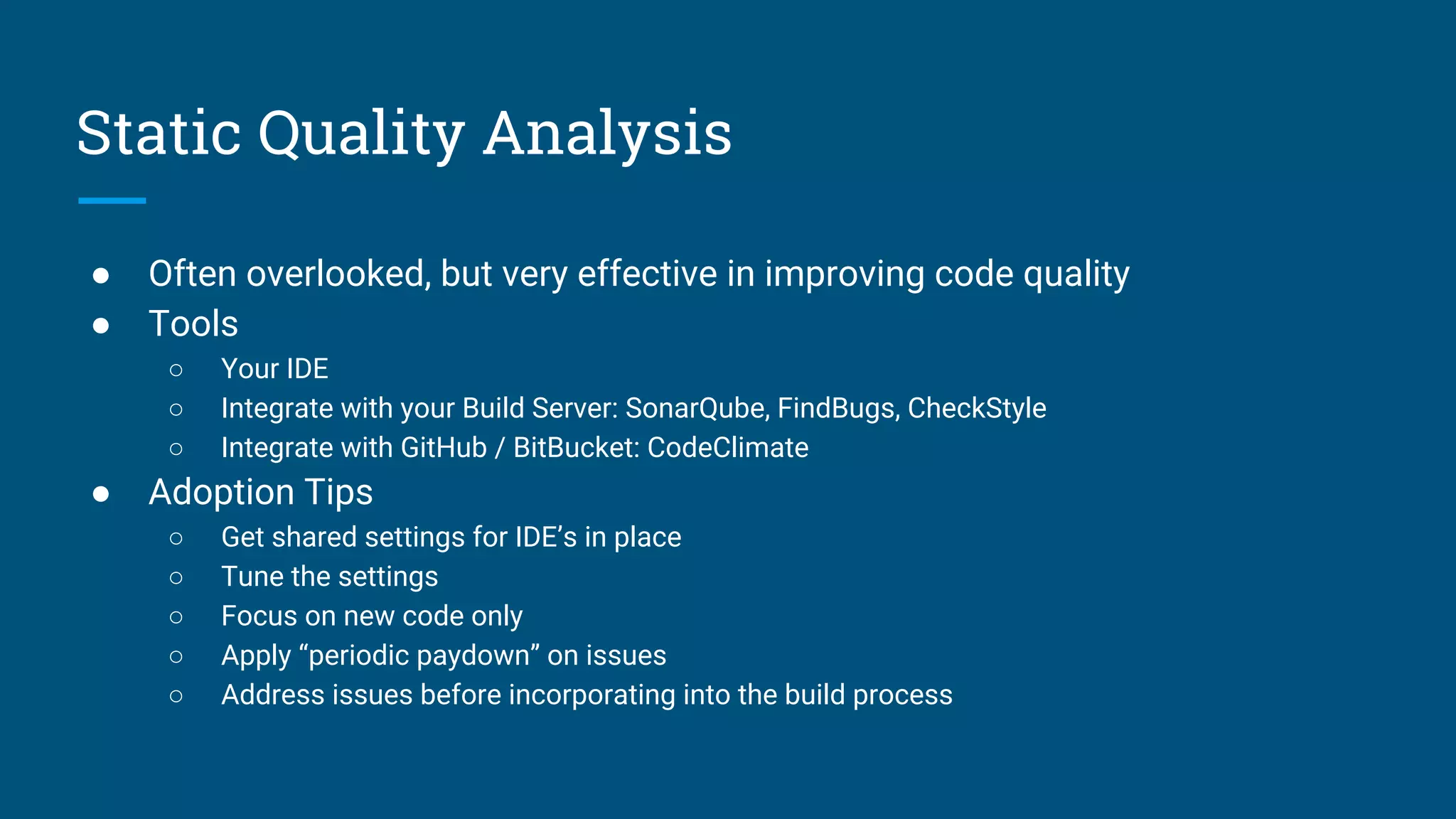 Static Quality Analysis
● Often overlooked, but very effective in improving code quality
● Tools
○ Your IDE
○ Integrate with your Build Server: SonarQube, FindBugs, CheckStyle
○ Integrate with GitHub / BitBucket: CodeClimate
● Adoption Tips
○ Get shared settings for IDE’s in place
○ Tune the settings
○ Focus on new code only
○ Apply “periodic paydown” on issues
○ Address issues before incorporating into the build process
 