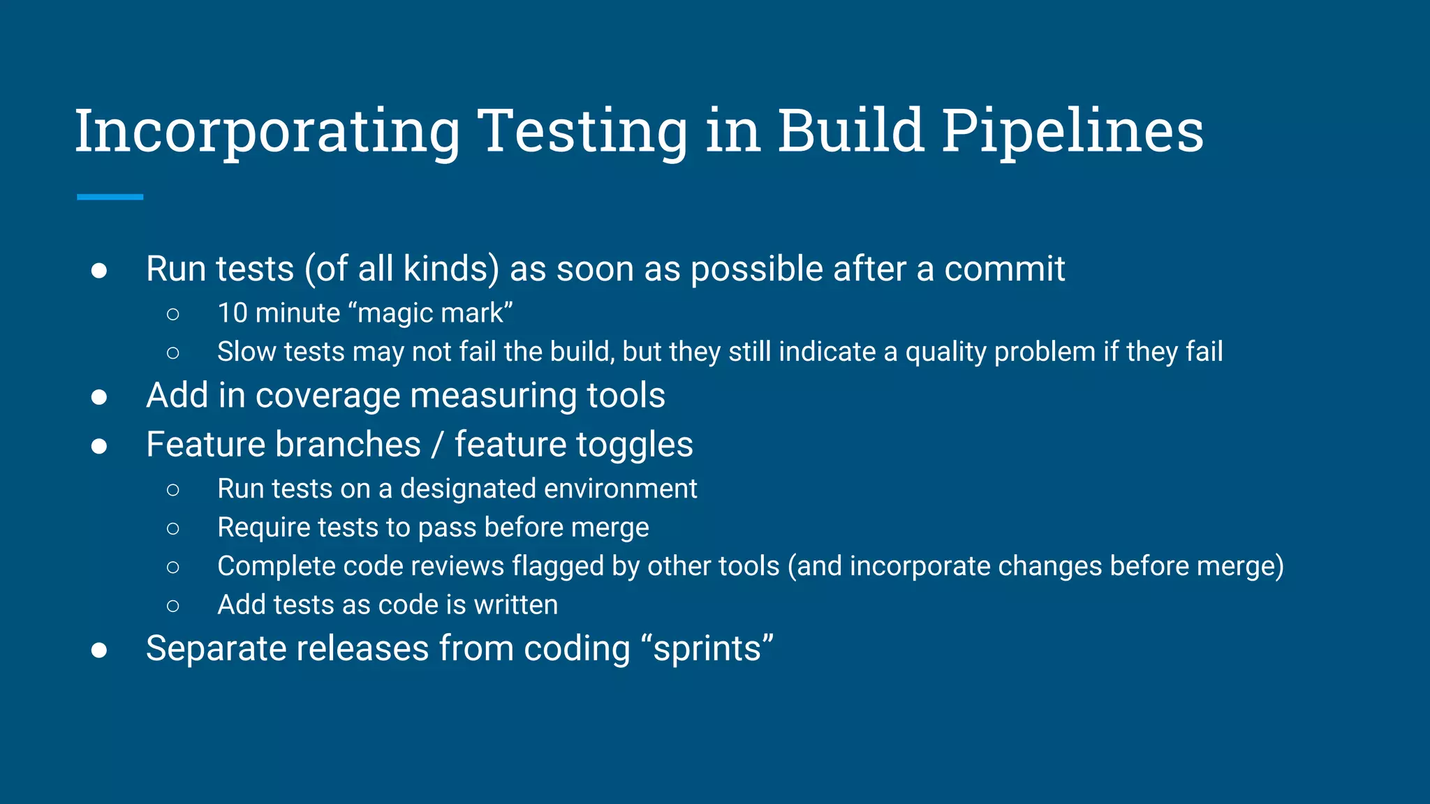 ● Run tests (of all kinds) as soon as possible after a commit
○ 10 minute “magic mark”
○ Slow tests may not fail the build, but they still indicate a quality problem if they fail
● Add in coverage measuring tools
● Feature branches / feature toggles
○ Run tests on a designated environment
○ Require tests to pass before merge
○ Complete code reviews flagged by other tools (and incorporate changes before merge)
○ Add tests as code is written
● Separate releases from coding “sprints”
Incorporating Testing in Build Pipelines
 