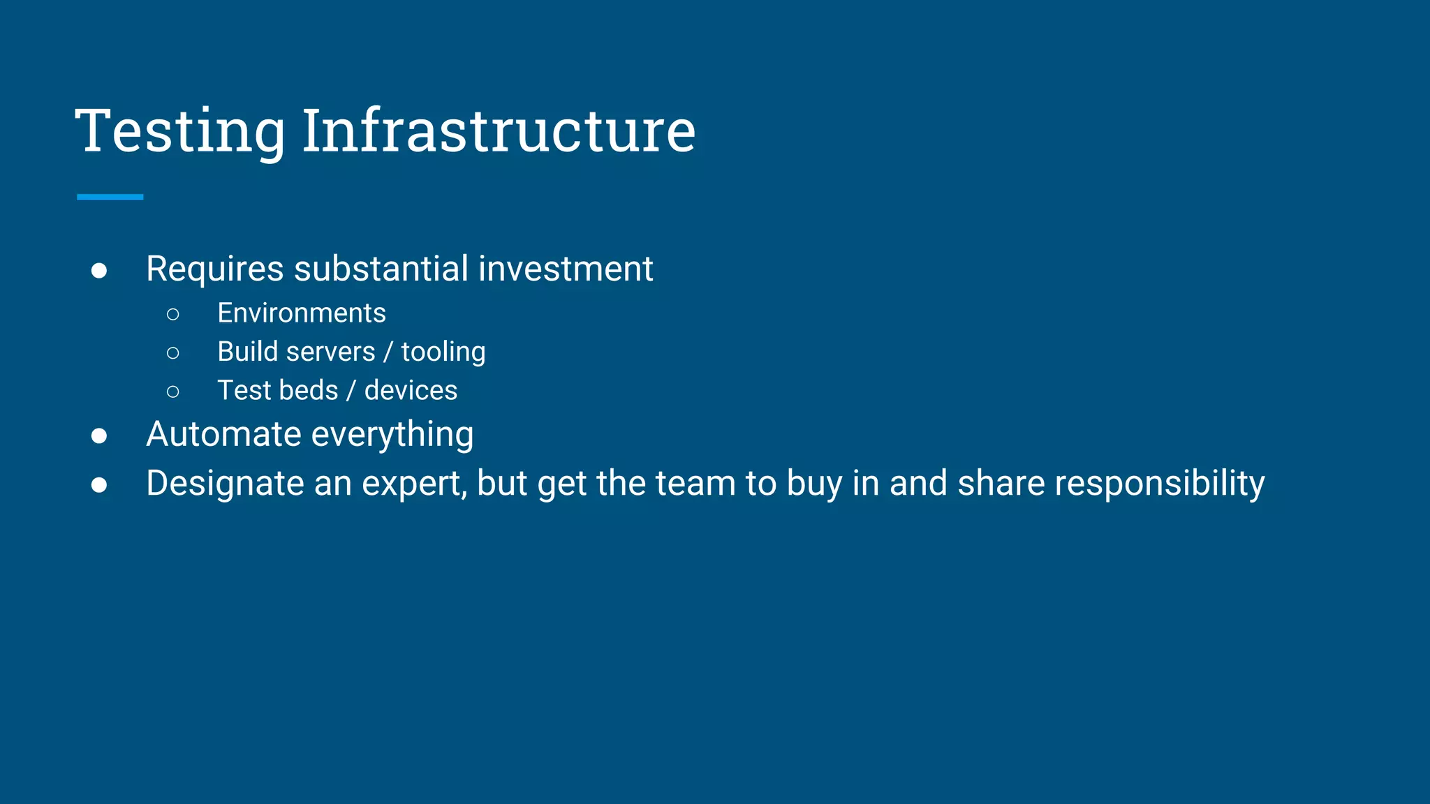 Testing Infrastructure
● Requires substantial investment
○ Environments
○ Build servers / tooling
○ Test beds / devices
● Automate everything
● Designate an expert, but get the team to buy in and share responsibility
 