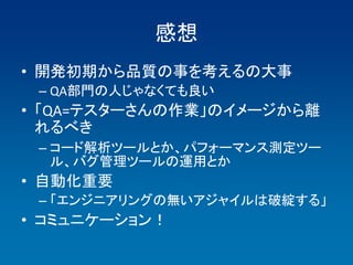 感想
• 開発初期から品質の事を考えるの大事
 – QA部門の人じゃなくても良い
• 「QA=テスターさんの作業」のイメージから離
  れるべき
 – コード解析ツールとか、パフォーマンス測定ツー
   ル、バグ管理ツールの運用とか
• 自動化重要
 – 「エンジニアリングの無いアジャイルは破綻する」
• コミュニケーション！
 
