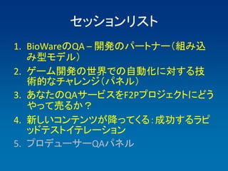 セッションリスト
1. BioWareのQA – 開発のパートナー（組み込
   み型モデル）
2. ゲーム開発の世界での自動化に対する技
   術的なチャレンジ（パネル）
3. あなたのQAサービスをF2Pプロジェクトにどう
   やって売るか？
4. 新しいコンテンツが降ってくる：成功するラピ
   ッドテストイテレーション
5. プロデューサーQAパネル
 