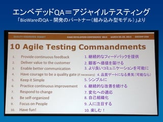 エンベデッドQA＝アジャイルテスティング
「BioWareのQA – 開発のパートナー（組み込み型モデル）」より




                  1. 継続的なフィードバックを提供
                  2. 顧客へ価値を届ける
                  3. より良いコミュニケーションを可能に
                      4. 品質ゲートになる勇気（可能なら）
                  5. シンプルに
                  6. 継続的な改善を続ける
                  7. 変化への適応
                  8. 自己組織化
                  9. 人に注目する
                  10. 楽しむ！
 