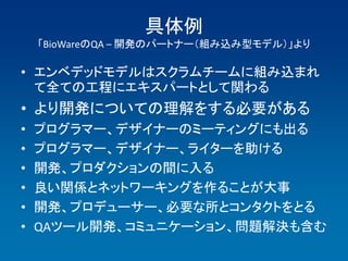 具体例
    「BioWareのQA – 開発のパートナー（組み込み型モデル）」より

• エンベデッドモデルはスクラムチームに組み込まれ
  て全ての工程にエキスパートとして関わる
• より開発についての理解をする必要がある
•   プログラマー、デザイナーのミーティングにも出る
•   プログラマー、デザイナー、ライターを助ける
•   開発、プロダクションの間に入る
•   良い関係とネットワーキングを作ることが大事
•   開発、プロデューサー、必要な所とコンタクトをとる
•   QAツール開発、コミュニケーション、問題解決も含む
 