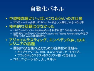 自動化パネル
• 中規模部屋がいっぱいになるくらいの注目度
 – プロデューサー少数、デベロッパー半分、QA残り1/3くらいの比率
• 技術的な話題は少なかった
 – パネラーがコンソールとWebの人それぞれ居てかみ合わなかった
 – 技術的なTipsならGDC2011の「Automated Testing Roundtable」の方が
   充実（IGDA Wikiに議事録あり）
• アジャイルテスティング、エンベデッドQA、QAエ
  ンジニアの話題
 – 開発にQAを組み込むための自動化の仕組み
    • キャプチャツール、TDD、ユニットテスト、ヒートマップ…
    • ブラックボックステストをスクリプト書いて走らせる
 – コミュニケーション、人、スキル
 