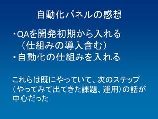 自動化パネルの感想
・QAを開発初期から入れる
  （仕組みの導入含む）
・自動化の仕組みを入れる

これらは既にやっていて、次のステップ
（やってみて出てきた課題、運用）の話が
中心だった
 