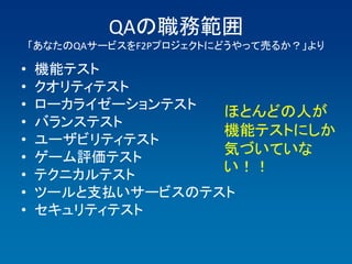 QAの職務範囲
    「あなたのQAサービスをF2Pプロジェクトにどうやって売るか？」より

•   機能テスト
•   クオリティテスト
•   ローカライゼーションテスト
                  ほとんどの人が
•   バランステスト
                  機能テストにしか
•   ユーザビリティテスト
•   ゲーム評価テスト
                  気づいていな
•   テクニカルテスト
                  い！！
•   ツールと支払いサービスのテスト
•   セキュリティテスト
 