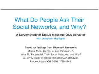 What Do People Ask Their
Social Networks, and Why?
 A Survey Study of Status Message Q&A Behavior
                with Viewpointr Highlights


     Based on ﬁndings from Microsoft Research: 
        Morris, M.R., Teevan, J., and Panovich, K.
   What Do People Ask Their Social Networks, and Why?
    A Survey Study of Status Message Q&A Behavior.
          Proceedings of CHI 2010, 1739-1748.
 